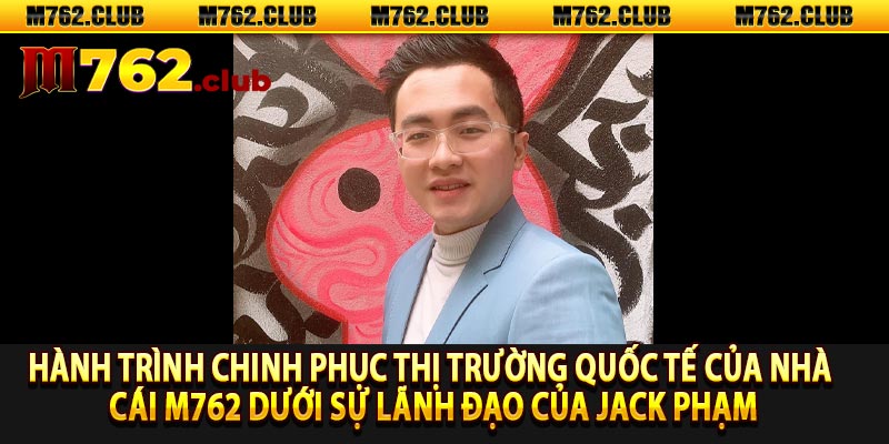 Hành trình chinh phục thị trường quốc tế của nhà cái m762 dưới sự lãnh đạo của Jack Phạm